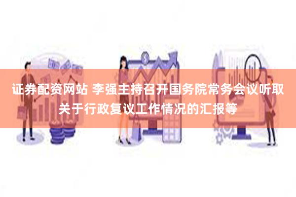 证券配资网站 李强主持召开国务院常务会议听取关于行政复议工作情况的汇报等