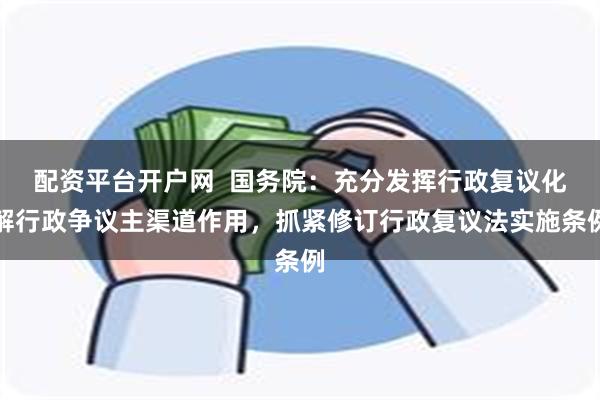 配资平台开户网  国务院：充分发挥行政复议化解行政争议主渠道作用，抓紧修订行政复议法实施条例