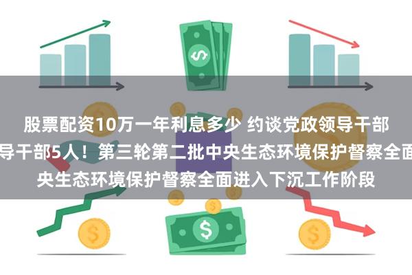 股票配资10万一年利息多少 约谈党政领导干部96人，问责党政领导干部5人！第三轮第二批中央生态环境保护督察全面进入下沉工作阶段