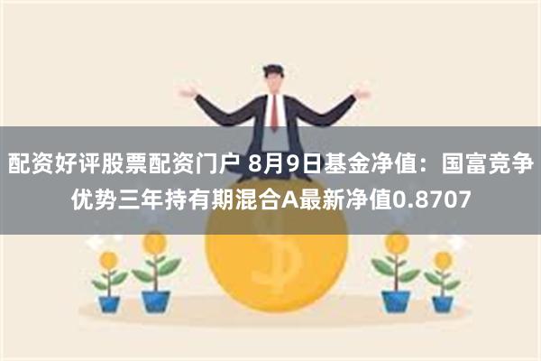 配资好评股票配资门户 8月9日基金净值：国富竞争优势三年持有期混合A最新净值0.8707
