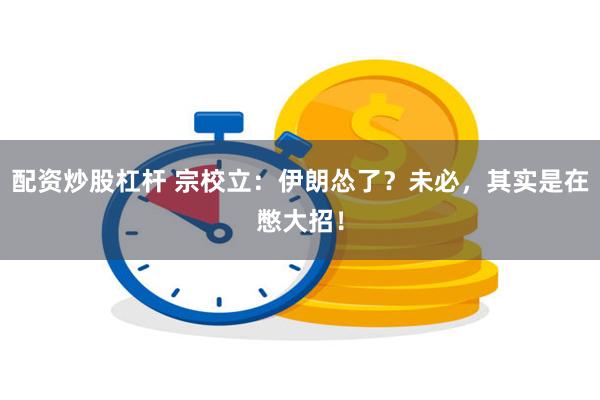 配资炒股杠杆 宗校立：伊朗怂了？未必，其实是在憋大招！