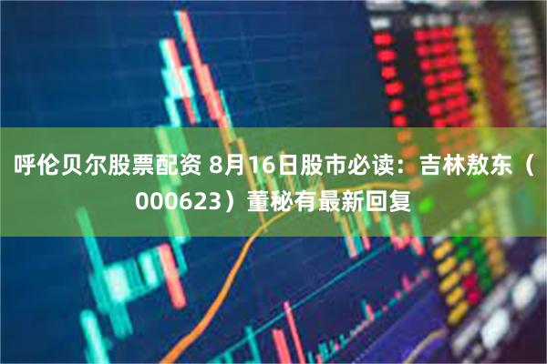 呼伦贝尔股票配资 8月16日股市必读：吉林敖东（000623）董秘有最新回复