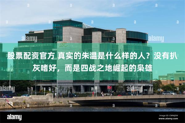 股票配资官方 真实的朱温是什么样的人？没有扒灰嗜好，而是四战之地崛起的枭雄