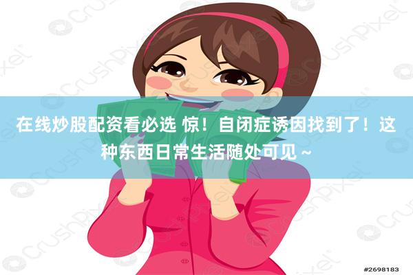 在线炒股配资看必选 惊！自闭症诱因找到了！这种东西日常生活随处可见～