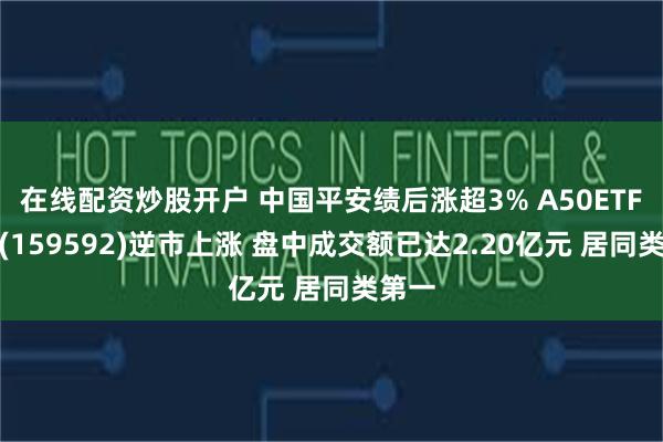 在线配资炒股开户 中国平安绩后涨超3% A50ETF基金(159592)逆市上涨 盘中成交额已达2.20亿元 居同类第一