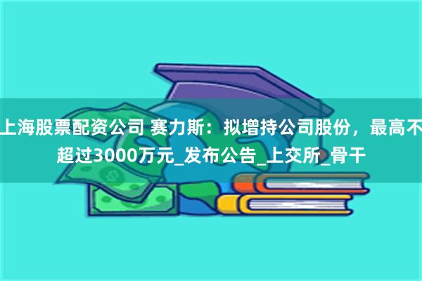 上海股票配资公司 赛力斯：拟增持公司股份，最高不超过3000万元_发布公告_上交所_骨干