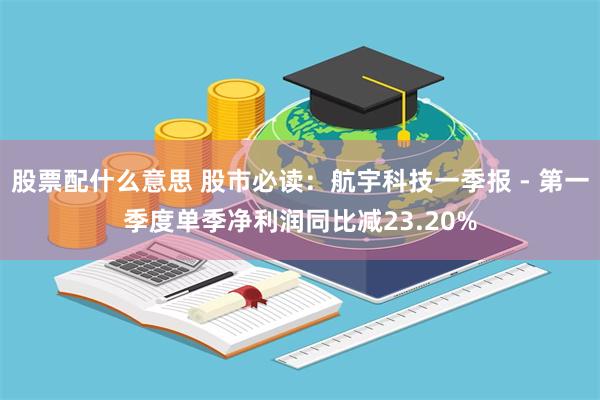 股票配什么意思 股市必读：航宇科技一季报 - 第一季度单季净利润同比减23.20%