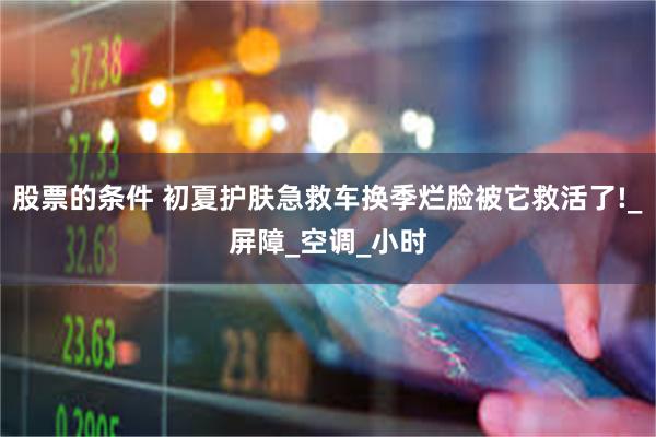 股票的条件 初夏护肤急救车换季烂脸被它救活了!_屏障_空调_小时