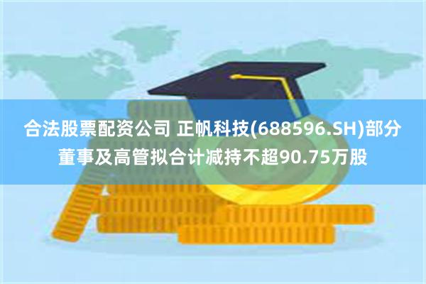 合法股票配资公司 正帆科技(688596.SH)部分董事及高管拟合计减持不超90.75万股