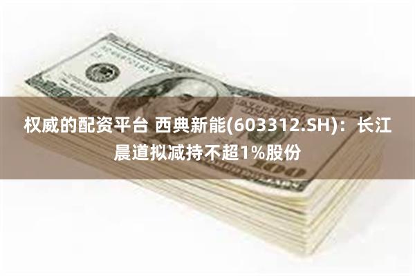 权威的配资平台 西典新能(603312.SH)：长江晨道拟减持不超1%股份