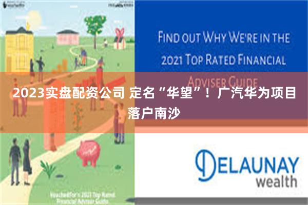 2023实盘配资公司 定名“华望”！广汽华为项目落户南沙