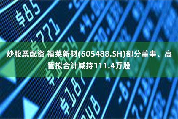 炒股票配资 福莱新材(605488.SH)部分董事、高管拟合计减持111.4万股
