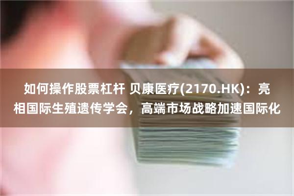 如何操作股票杠杆 贝康医疗(2170.HK)：亮相国际生殖遗传学会，高端市场战略加速国际化