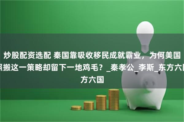 炒股配资选配 秦国靠吸收移民成就霸业，为何美国照搬这一策略却留下一地鸡毛？_秦孝公_李斯_东方六国