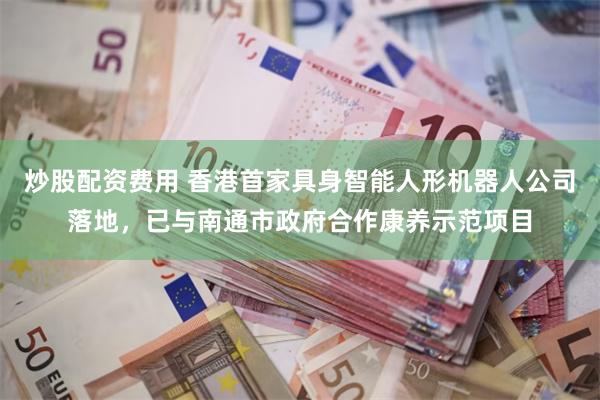 炒股配资费用 香港首家具身智能人形机器人公司落地，已与南通市政府合作康养示范项目