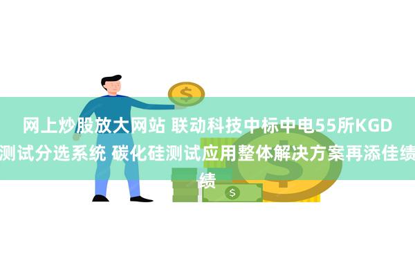 网上炒股放大网站 联动科技中标中电55所KGD测试分选系统 碳化硅测试应用整体解决方案再添佳绩