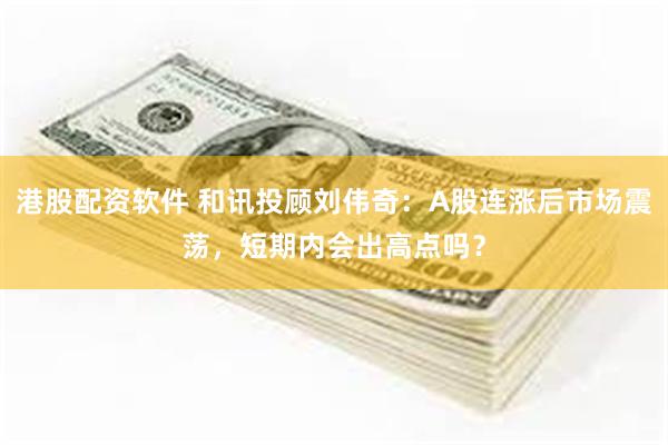 港股配资软件 和讯投顾刘伟奇：A股连涨后市场震荡，短期内会出高点吗？